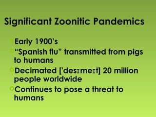 Significant Zoonitic Pandemics
Early 1900’s
“Spanish flu” transmitted from pigs
to humans
Decimated ['des me t] 20 millionɪ ɪ
people worldwide
Continues to pose a threat to
humans
 