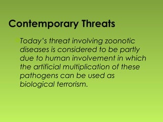 Today’s threat involving zoonotic
diseases is considered to be partly
due to human involvement in which
the artificial multiplication of these
pathogens can be used as
biological terrorism.
Contemporary Threats
 