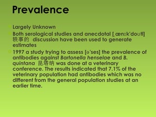 Prevalence
 Largely Unknown
 Both serological studies and anecdotal [ æn k'do tl]ˌ ɪ ʊ
轶事的 discussion have been used to generate
estimates
 1997 a study trying to assess [ 'ses]ə the prevalence of
antibodies against Bartonella henselae and B.
quintana 昆塔纳 was done at a veterinary
conference. The results indicated that 7.1% of the
veterinary population had antibodies which was no
different from the general population studies at an
earlier time.
 