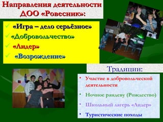 Направления деятельности  ДОО «Ровесник»: «Игра – дело серьёзное» «Добровольчество» «Лидер» «Возрождение» Традиции: Участие в добровольческой деятельности Ночное рандеву (Рождество) Школьный лагерь «Лидер» Туристические походы 