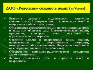 ДОО «Ровесник» создано в целях ( из Устава ):   Развитие детского, подросткового движения гуманистической направленности в интересах детей и подростков и общества в целом; Объединение совместных усилий по реализации добрых и полезных обществу дел: благотворительные акции, праздники, конкурсы, слеты, досуговые и образовательные программы; Освоение детьми и подростками суммы знаний, направленных на формирование личности, интегрированной в современное общество и нацеленное на совершенствование этого общества; Обеспечение психолого-педагогической поддержки детям и подросткам; Защита социальных прав и гарантий детей и подростков. 