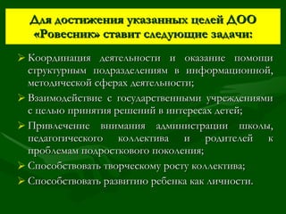 Для достижения указанных целей ДОО «Ровесник» ставит следующие задачи: Координация деятельности и оказание помощи структурным подразделениям в информационной, методической сферах деятельности; Взаимодействие с государственными учреждениями с целью принятия решений в интересах детей; Привлечение внимания администрации школы, педагогического коллектива и родителей к проблемам подросткового поколения; Способствовать творческому росту коллектива; Способствовать развитию ребенка как личности. 