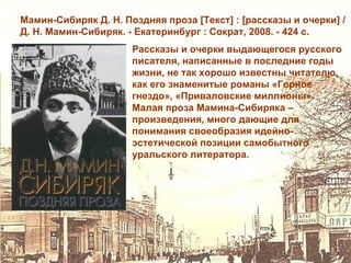 Мамин-Сибиряк Д. Н. Поздняя проза [Текст] : [рассказы и очерки] /
Д. Н. Мамин-Сибиряк. - Екатеринбург : Сократ, 2008. - 424 с.
                      Рассказы и очерки выдающегося русского
                      писателя, написанные в последние годы
                      жизни, не так хорошо известны читателю,
                      как его знаменитые романы «Горное
                      гнездо», «Приваловские миллионы».
                      Малая проза Мамина-Сибиряка –
                      произведения, много дающие для
                      понимания своеобразия идейно-
                      эстетической позиции самобытного
                      уральского литератора.
 