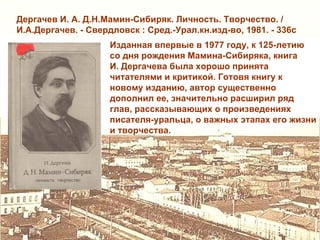 Дергачев И. А. Д.Н.Мамин-Сибиряк. Личность. Творчество. /
И.А.Дергачев. - Свердловск : Сред.-Урал.кн.изд-во, 1981. - 336с
                     Изданная впервые в 1977 году, к 125-летию
                     со дня рождения Мамина-Сибиряка, книга
                     И. Дергачева была хорошо принята
                     читателями и критикой. Готовя книгу к
                     новому изданию, автор существенно
                     дополнил ее, значительно расширил ряд
                     глав, рассказывающих о произведениях
                     писателя-уральца, о важных этапах его жизни
                     и творчества.
 