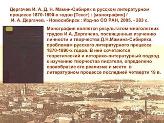 Дергачев И. А. Д. Н. Мамин-Сибиряк в русском литературном
процессе 1870-1890-х годов [Текст] : [монография] /
И. А. Дергачев. - Новосибирск : Изд-во СО РАН, 2005. - 283 с.
                Монография является результатом многолетних
                трудов И.А. Дергачева, посвященных изучению
                личности и творчества Д.Н.Мамина-Сибиряка,
                проблемам русского литературного процесса
                1870-1890-х годов. В ней сочетаются
                теоретический и историко-литературный подход
                к изучению творчества писателя, определено
                своеобразие его реализма и место в
                литературном процессе последней четверти 19 в.
 