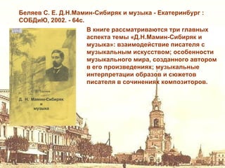 Беляев С. Е. Д.Н.Мамин-Сибиряк и музыка - Екатеринбург :
СОБДиЮ, 2002. - 64с.
                    В книге рассматриваются три главных
                    аспекта темы «Д.Н.Мамин-Сибиряк и
                    музыка»: взаимодействие писателя с
                    музыкальным искусством; особенности
                    музыкального мира, созданного автором
                    в его произведениях; музыкальные
                    интерпретации образов и сюжетов
                    писателя в сочинениях композиторов.
 