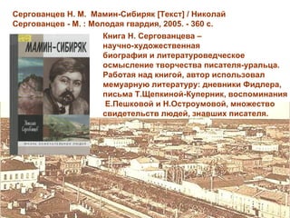 Сергованцев Н. М. Мамин-Сибиряк [Текст] / Николай
Сергованцев - М. : Молодая гвардия, 2005. - 360 с.
                     Книга Н. Сергованцева –
                     научно-художественная
                     биография и литературоведческое
                     осмысление творчества писателя-уральца.
                     Работая над книгой, автор использовал
                     мемуарную литературу: дневники Фидлера,
                     письма Т.Щепкиной-Куперник, воспоминания
                     Е.Пешковой и Н.Остроумовой, множество
                     свидетельств людей, знавших писателя.
 