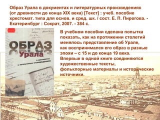 Образ Урала в документах и литературных произведениях
(от древности до конца XIX века) [Текст] : учеб. пособие
хрестомат. типа для основ. и сред. шк. / сост. Е. П. Пирогова. -
Екатеринбург : Сократ, 2007. - 384 с.
                       В учебном пособии сделана попытка
                       показать, как на протяжении столетий
                       менялось представление об Урале,
                       как воспринимался его образ в разные
                       эпохи – с 15 и до конца 19 века.
                       Впервые в одной книге соединяются
                       художественные тексты,
                       фольклорные материалы и исторические
                       источники.
 