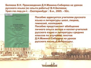Беляева В.Н. Произведения Д.Н.Мамина-Сибиряка на уроках
русского языка (из опыта работы)/ В.Н.Беляева;
Урал.гос.пед.ун-т. - Екатеринбург : Б.и., 2005. - 92с.

                     Пособие адресуется учителям русского
                     языка и литературы школ, лицеев,
                     гимназий, колледжей.
                     Пособие представляет обобщение
                     личного опыта автора и коллег-учителей
                     русского языка и литературы средних
                     классов по изучению текстов
                     Д.Н.Мамина-Сибиряка на уроках
                     русского языка и литературы.
 