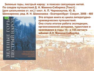 Зеленые горы, пестрый народ : в поисках связующих нитей.
По следам путешествий Д. Н. Мамина-Сибиряка [Текст] :
[для школьников ст. кл.] / сост. А. П. Черноскутов, Ю. В.
Шинкаренко; ред. И. Н. Шаманаева - Екатеринбург: Сократ, 2008 - 480
                            Это вторая книга из цикла литературно-
                            краеведческих путешествий.
                            Она стала итогом работа экспедиции,
                            организованной авторами, туристами и
                            краеведами в годы 15– и 155-летнего
                            юбилея Д.Н. Мамина-Сибиряка.
 