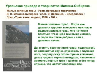 Уральская природа в творчестве Мамина-Сибиряка.
Милые зеленые горы : Урал. природа в творчестве
Д. Н. Мамина-Сибиряка / сост. И. Дергачев. - Свердловск :
Сред.-Урал. книж. изд-во, 1990. - 182 с.

                       Милые зеленые горы!... Когда мне
                       делается грустно, я уношусь мыслью в
                       родные зеленые горы, мне начинает
                       Казаться что и небо там выше и ясней,
                       и люди там такие добрые и сам я
                       делаюсь лучше.

                    Да, я опять хожу по этим горам, поднимаюсь
                    на каменистые кручи, спускаюсь в глубокие
                    лога, подолгу сижу около горных ключиков,
                    дышу чудным горным воздухом, напоенным
                    ароматом горных трав и цветов, и без конца
                    слушаю, что шепчет столетний лес.
 