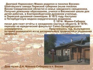Дмитрий Наркисович Мамин родился в поселке Висимо-
Шайтанского завода Пермской губернии (ныне посёлок
Висим Свердловской области) в семье заводского священника.
Получил домашнее образование, учился в Висимской школе для
детей рабочих, в Екатеринбургском духовном училище,
в Пермской духовной семинарии. В 1872 году поступил
в Петербургскую медико-хирургическую академию.
                                    С 1874г. Мамин-Сибиряк
писал для газет отчёты о заседаниях научных обществ. В 1876г.
перешёл на юридический факультет Санкт-Петербургского
университета.                    Проучившись год, вынужденно
оставил университет из-за материальных трудностей и ухудшения
здоровья.




Дом-музей Д.Н. Мамина-Сибиряка в п. Висим
 