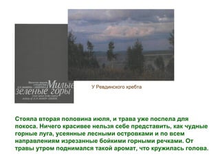 У Ревдинского хребта




Стояла вторая половина июля, и трава уже поспела для
покоса. Ничего красивее нельзя себе представить, как чудные
горные луга, усеянные лесными островками и по всем
направлениям изрезанные бойкими горными речками. От
травы утром поднимался такой аромат, что кружилась голова.
 