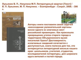 Лукьянин В. П., Никулина М.П. Литературный квартал [Текст] /
В. П. Лукьянин, М. П. Никулина. – Екатеринбург : Сократ, 2008. - 306
с.




                       Авторы книги поставили своей задачей
                       «воссоздание увлекательной картины
                       жизни одного из ключевых мест
                       российской провинции». Как произошло
                       превращение уголка старого города в
                       территорию Объединенного музея
                       писателей Урала? Достоверность
                       излагаемых сведений сочетается с
                       доступностью, книга полезна для тех, кто
                       интересуется литературной жизнью нашего
                       края: школьников, учителей, студентов,
                       исследователей литературы, для широкого
                       круга жителей и гостей города.
 