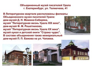 Объединенный музей писателей Урала
             г. Екатеринбург, ул. Толмачева, 41

В Литературном квартале расположены филиалы
Объединенного музея писателей Урала:
дом-музей Д. Н. Мамина-Сибиряка,
музей "Литературная жизнь Урала XIX века",
дом-музей Ф. М. Решетникова,
музей "Литературная жизнь Урала XX века",
музей кукол и детской книги "Страна чудес".
В составе объединения также мемориальный
дом-музей П. П. Бажова на ул. Чапаева.
 
