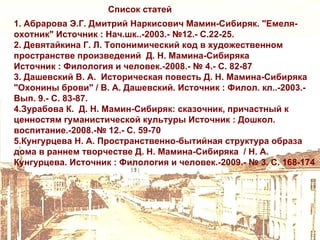 Список статей
1. Абрарова Э.Г. Дмитрий Наркисович Мамин-Сибиряк. "Емеля-
охотник" Источник : Нач.шк..-2003.- №12.- С.22-25.
2. Девятайкина Г. Л. Топонимический код в художественном
пространстве произведений Д. Н. Мамина-Сибиряка
Источник : Филология и человек.-2008.- № 4.- С. 82-87
3. Дашевский В. А. Историческая повесть Д. Н. Мамина-Сибиряка
"Охонины брови" / В. А. Дашевский. Источник : Филол. кл..-2003.-
Вып. 9.- С. 83-87.
4.Зурабова К. Д. Н. Мамин-Сибиряк: сказочник, причастный к
ценностям гуманистической культуры Источник : Дошкол.
воспитание.-2008.-№ 12.- С. 59-70
5.Кунгурцева Н. А. Пространственно-бытийная структура образа
дома в раннем творчестве Д. Н. Мамина-Сибиряка / Н. А.
Кунгурцева. Источник : Филология и человек.-2009.- № 3. С. 168-174
 