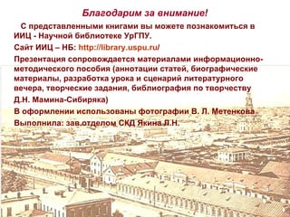 Благодарим за внимание!
 С представленными книгами вы можете познакомиться в
ИИЦ - Научной библиотеке УрГПУ.
Сайт ИИЦ – НБ: http://library.uspu.ru/
Презентация сопровождается материалами информационно-
методического пособия (аннотации статей, биографические
материалы, разработка урока и сценарий литературного
вечера, творческие задания, библиография по творчеству
Д.Н. Мамина-Сибиряка)
В оформлении использованы фотографии В. Л. Метенкова
Выполнила: зав.отделом СКД Якина Л.Н.
 