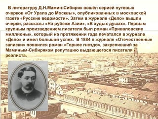В литературу Д.Н.Мамин-Сибиряк вошёл серией путевых
очерков «От Урала до Москвы», опубликованных в московской
газете «Русские ведомости». Затем в журнале «Дело» вышли
очерки, рассказы «На рубеже Азии», «В худых душах». Первым
крупным произведением писателя был роман «Приваловские
миллионы», который на протяжении года печатался в журнале
«Дело» и имел большой успех. В 1884 в журнале «Отечественные
записки» появился роман «Горное гнездо», закрепивший за
Маминым-Сибиряком репутацию выдающегося писателя -
реалиста.
 