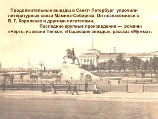 Продолжительные выезды в Санкт- Петербург упрочили
литературные связи Мамина-Сибиряка. Он познакомился с
В. Г. Короленко и другими писателями.
              Последние крупные произведения — романы
«Черты из жизни Пепко», «Падающие звезды», рассказ «Мумма».
 