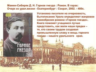 Мамин-Сибиряк Д. Н. Горное гнездо : Роман. В горах:
Очерк из урал.жизни - Екатеринбург : Сократ, 2002. - 480с.
                      Установка писателя на очерковость,
                      бытописание Урала определяют жанровое
                      своеобразие романа «Горное гнездо».
                      Книга поможет учащимся лучше
                      представить, как жили наши предки –
                      те, кто своим трудом создавал
                      промышленную славу и мощь горного
                      гнезда – нашего уральского края.
 