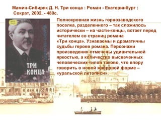 Мамин-Сибиряк Д. Н. Три конца : Роман - Екатеринбург :
Сократ, 2002. - 480с.
                   Полнокровная жизнь горнозаводского
                   поселка, разделенного – так сложилось
                   исторически – на части-концы, встает перед
                   читателем со страниц романа
                   «Три конца». Узнаваемы и драматичны
                   судьбы героев романа. Персонажи
                   произведения отмечены удивительной
                   яркостью, а количество высвеченных
                   человеческих типов таково, что впору
                   говорить о новой жанровой форме –
                   «уральской летописи».
 