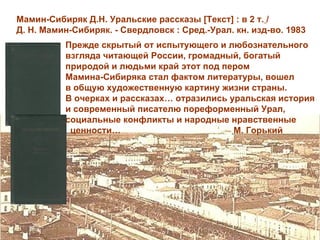 Мамин-Сибиряк Д.Н. Уральские рассказы [Текст] : в 2 т. /
Д. Н. Мамин-Сибиряк. - Свердловск : Сред.-Урал. кн. изд-во. 1983
          Прежде скрытый от испытующего и любознательного
          взгляда читающей России, громадный, богатый
          природой и людьми край этот под пером
          Мамина-Сибиряка стал фактом литературы, вошел
          в общую художественную картину жизни страны.
          В очерках и рассказах… отразились уральская история
          и современный писателю пореформенный Урал,
          социальные конфликты и народные нравственные
           ценности…                         М. Горький
 