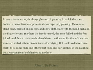 In every istoria variety is always pleasant. A painting in which there are
bodies in many dissimilar poses is always especially pleasing. There some
stand erect, planted on one foot, and show all the face with the hand high and
the fingers joyous. In others the face is turned, the arms folded and the feet
joined. And thus to each one is given his own action and flection of members;
some are seated, others on one knee, others lying. If it is allowed here, there
ought to be some nude and others part nude and part clothed in the painting;
but always make use of shame and modesty.
Alberti, De Pictura
 