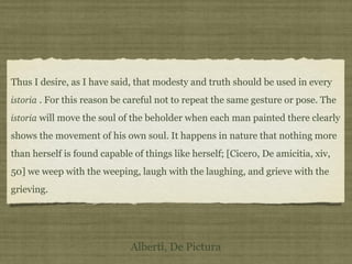 Thus I desire, as I have said, that modesty and truth should be used in every
istoria . For this reason be careful not to repeat the same gesture or pose. The
istoria will move the soul of the beholder when each man painted there clearly
shows the movement of his own soul. It happens in nature that nothing more
than herself is found capable of things like herself; [Cicero, De amicitia, xiv,
50] we weep with the weeping, laugh with the laughing, and grieve with the
grieving.
Alberti, De Pictura
 