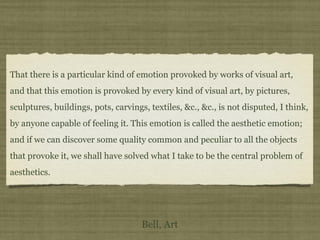 That there is a particular kind of emotion provoked by works of visual art,
and that this emotion is provoked by every kind of visual art, by pictures,
sculptures, buildings, pots, carvings, textiles, &c., &c., is not disputed, I think,
by anyone capable of feeling it. This emotion is called the aesthetic emotion;
and if we can discover some quality common and peculiar to all the objects
that provoke it, we shall have solved what I take to be the central problem of
aesthetics.
Bell, Art
 