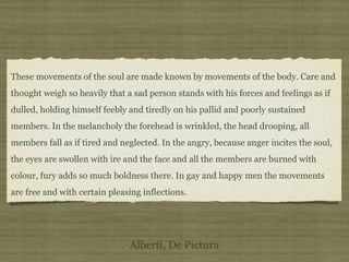 These movements of the soul are made known by movements of the body. Care and
thought weigh so heavily that a sad person stands with his forces and feelings as if
dulled, holding himself feebly and tiredly on his pallid and poorly sustained
members. In the melancholy the forehead is wrinkled, the head drooping, all
members fall as if tired and neglected. In the angry, because anger incites the soul,
the eyes are swollen with ire and the face and all the members are burned with
colour, fury adds so much boldness there. In gay and happy men the movements
are free and with certain pleasing inflections.
Alberti, De Pictura
 