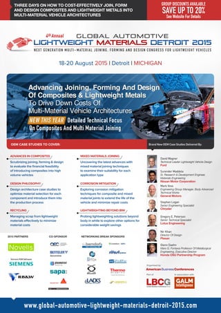 THREE DAYS ON HOW TO COST-EFFECTIVELY JOIN, FORM
AND DESIGN COMPOSITES AND LIGHTWEIGHT METALS INTO
MULTI-MATERIAL VEHICLE ARCHITECTURES
OEM CASE STUDIES TO COVER:
18-20 August 2015 | Detroit | MICHIGAN
Brand New OEM Case Studies Delivered By:
David Wagner
Technical Leader Lightweight Vehicle Design
Ford
Surender Maddela
Sr. Research & Development Engineer,
Materials Engineering
Nissan Motor Corporation
Stephen Logan
Senior Engineering Specialist
Chrysler
Mark Voss
Engineering Group Manager, Body Advanced
Technical Works
General Motors
www.global-automotive-lightweight-materials-detroit-2015.com
Gregory E. Peterson
Senior Technical Specialist
Lotus Engineering
Nir Khan
Director Of Design
Plasan
Glenn Daehn
Mars G. Fontana Professor Of Metallurgical
Engineering, Executive Director
Honda OSU Partnership Program
Part of In association with
Organised by
2015 PARTNERS CO-SPONSOR NETWORKING BREAK SPONSORS
GROUP DISCOUNTS AVAILABLE
SAVE UP TO 20%
See Website For Details
NEXT GENERATION MULTI- MATERIAL JOINING, FORMING AND DESIGN CONGRESS FOR LIGHTWEIGHT VEHICLES
Scrutinizing joining, forming & design
to evaluate the financial feasibility
of introducing composites into high
volume vehicles
Design architecture case studies to
optimize material selection for each
component and introduce them into
the production process
Uncovering the latest advances with
mixed material joining techniques
to examine their suitability for each
application type
Exploring corrosion mitigation
techniques for composite and mixed
material joints to extend the life of the
vehicle and minimize repair costs
ADVANCES IN COMPOSITES
DESIGN PHILOSOPHY
RECYCLING
MIXED MATERIALS JOINING
CORROSION MITIGATION
LIGHTWEIGHTING BEYOND BIW
Managing scrap from lightweight
materials effectively to minimize
material costs
Probing lightweighting solutions beyond
body in white to explore other options for
considerable weight savings
 