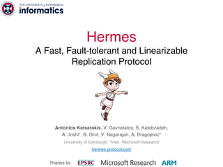 Hermes
A Fast, Fault-tolerant and Linearizable
Replication Protocol
Antonios Katsarakis, V. Gavrielatos, S. Katebzadeh,
A. Joshi*, B. Grot, V. Nagarajan, A. Dragojevic†
University of Edinburgh, *Intel, †Microsoft Research
hermes-protocol.com
Thanks to:
 