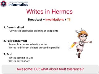 1. Decentralized
Fully distributed write ordering at endpoints
2. Fully concurrent
Any replica can coordinate a write
Writes to different objects proceed in parallel
3. Fast
Writes commit in 1 RTT
Writes never abort
Writes in Hermes
58
Awesome! But what about fault tolerance?
Broadcast + Invalidations + TS
 