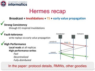 Strong Consistency
through CC-inspired Invalidations
Fault-tolerance
write replays via early value propagation
High Performance
Local reads at all replicas
High performance writes
Fast
Decentralized
Fully-distributed
Hermes recap
77
V
I
write(A=3)
commit
Coordinator Followers
Inv(3,TS)
V
I
V
Broadcast + Invalidations + TS + early value propagation
In the paper: protocol details, RMWs, other goodies
 