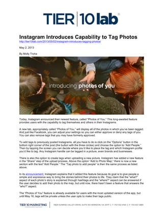  
Instagram Introduces Capability to Tag Photos
http://tier10lab.com/2013/05/02/instagram-introduces-tagging-photos/
May 2, 2013
By Molly Troha
Today, Instagram announced their newest feature, called “Photos of You.” This long-awaited feature
provides users with the capability to tag themselves and others in their Instagrams.
A new tab, appropriately called “Photos of You,” will display all of the photos in which you’ve been tagged.
And just like Facebook, you can adjust your settings so you can either approve or deny any tags of you.
You can also remove tags that you may have formerly approved.
To add tags to previously posted Instagrams, all you have to do is click on the “Options” button in the
bottom right corner of the post (the button with the three circles) and choose the option to “Add People.”
Then by tapping the screen you can decide where you’d like to place the tag and which Instagram profile
you’d like to tag. Any Instagram handle can be tagged in a picture, even brands and businesses.
There is also the option to create tags when uploading a new picture. Instagram has added a new feature
in the “Share” step of the upload process. Above the option “Add to Photo Map,” there is now a new
section with the text “Add People.” The “Tap photo to add people” is then the same process as listed
above.
In its announcement, Instagram explains that it added this feature because its goal is to give people a
simple and expressive way to bring the stories behind their photos to life. They claim that the “what?”
aspect of each photo’s story is explained through hashtags and the “where?” aspect can be answered if
the user decides to add their photo to the map, but until now, there hasn’t been a feature that answers the
“who?” aspect.
The “Photos of You” feature is already available for users with the most updated version of the app, but
until May 16, tags will be private unless the user opts to make their tags public.
 