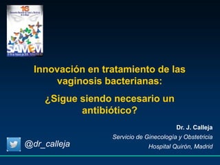 Innovación en tratamiento de las
vaginosis bacterianas:
¿Sigue siendo necesario un
antibiótico?
Dr. J. Calleja
Servicio de Ginecología y Obstetricia
Hospital Quirón, Madrid@dr_calleja
 