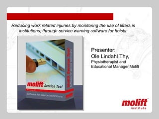 Reducing work related injuries by monitoring the use of lifters in
   institutions, through service warning software for hoists.



                                          Presenter:
                                          Ole Lindahl Thy,
                                          Physiotherapist and
                                          Educational Manager,Molift
 