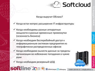 Когда выручит Облако?
 Когда встал вопрос расширения IT инфраструктуры
 Когда необходимы разные аппаратные
мощности в разные временные промежутки
(сезонность бизнеса)
 Когда необходим бесперебойный доступ к
информационным системам предприятия из
географически распределенных офисов
 Когда необходимо вынести данные за пределы
организации во избежание попадания в чужие
руки
 Когда необходим резервный ЦОД
 