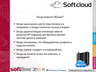 Когда выручит Облако?
 Когда закончилось место под столами и в
кладовках, а воздух наполнен пылью и жаром
 Когда дорогостоящие инженеры вместо
развития ИТ-сервисов для бизнеса меняют
жесткие диски в серверах
 Когда понимаешь, что оборудование устарело и
надо все менять
 Когда не хочется за все это отвечать, а
приходится
 Когда сервер «упадет» в очередной раз
 