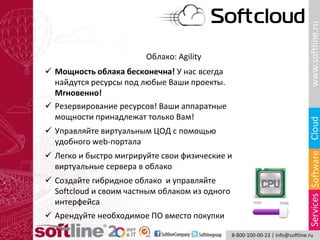 Облако: Agility
 Мощность облака бесконечна! У нас всегда
найдутся ресурсы под любые Ваши проекты.
Мгновенно!
 Управляйте виртуальным ЦОД с помощью
удобного web-портала
 Легко и быстро мигрируйте свои физические и
виртуальные сервера в облако
 Создайте гибридное облако и управляйте
Softcloud и своим частным облаком из одного
интерфейса
 Арендуйте необходимое ПО вместо покупки
 Резервирование ресурсов! Ваши аппаратные
мощности принадлежат только Вам!
 