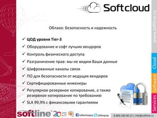 Облако: Безопасность и надежность
 ЦОД уровня Tier-3
 Оборудование и софт лучших вендоров
 Контроль физического доступа
 Разграничение прав: мы не видим Ваши данные
 Сертифицированные инженеры
 Шифрованные каналы связи
 ПО для безопасности от ведущих вендоров
 Регулярное резервное копирование, а также
резервное копирование по требованию
 SLA 99,9% с финансовыми гарантиями
 