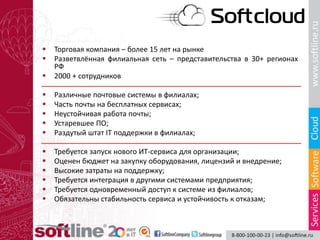  Торговая компания – более 15 лет на рынке
 Разветвлённая филиальная сеть – представительства в 30+ регионах
РФ
 2000 + сотрудников
 Различные почтовые системы в филиалах;
 Часть почты на бесплатных сервисах;
 Неустойчивая работа почты;
 Устаревшее ПО;
 Раздутый штат IT поддержки в филиалах;
 Требуется запуск нового ИТ-сервиса для организации;
 Оценен бюджет на закупку оборудования, лицензий и внедрение;
 Высокие затраты на поддержку;
 Требуется интеграция в другими системами предприятия;
 Требуется одновременный доступ к системе из филиалов;
 Обязательны стабильность сервиса и устойчивость к отказам;
 