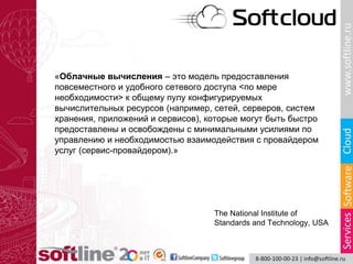 The National Institute of
Standards and Technology, USA
«Облачные вычисления – это модель предоставления
повсеместного и удобного сетевого доступа <по мере
необходимости> к общему пулу конфигурируемых
вычислительных ресурсов (например, сетей, серверов, систем
хранения, приложений и сервисов), которые могут быть быстро
предоставлены и освобождены с минимальными усилиями по
управлению и необходимостью взаимодействия с провайдером
услуг (сервис-провайдером).»
 