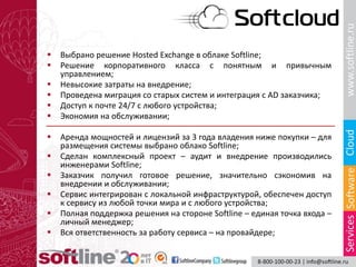  Выбрано решение Hosted Exchange в облаке Softline;
 Решение корпоративного класса с понятным и привычным
управлением;
 Невысокие затраты на внедрение;
 Проведена миграция со старых систем и интеграция с AD заказчика;
 Доступ к почте 24/7 с любого устройства;
 Экономия на обслуживании;
 Аренда мощностей и лицензий за 3 года владения ниже покупки – для
размещения системы выбрано облако Softline;
 Сделан комплексный проект – аудит и внедрение производились
инженерами Softline;
 Заказчик получил готовое решение, значительно сэкономив на
внедрении и обслуживании;
 Сервис интегрирован с локальной инфраструктурой, обеспечен доступ
к сервису из любой точки мира и с любого устройства;
 Полная поддержка решения на стороне Softline – единая точка входа –
личный менеджер;
 Вся ответственность за работу сервиса – на провайдере;
 