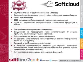  Группа компаний «ЛУДИНГ» основана в 1993 году
 Разветвлённая филиальная сеть – 21 офис от Калининграда до Якутска
 1500+ пользователей
 2600 пользователей включая аффилированные организации
 Один из крупнейших дистрибьюторов алкогольной продукции в
России
 Затруднённые коммуникации с филиалами;
 Внедрённая на предыдущем этапе автоматизации IP решила
проблемы коммуникации только частично;
 Очень высокие затраты на связь с филиалами;
 По расчётам клиента только на неэффективные звонки в год тратилось
более 1,5 млн рублей;
 Раздутый штат IT поддержки в филиалах;
 В качестве корпоративного решения для коротких сообщений
использовался Skype, который при большом объёме работал крайне
нестабильно и непредсказуемо;
 Нет корпоративного решения для видеоконференций.
 