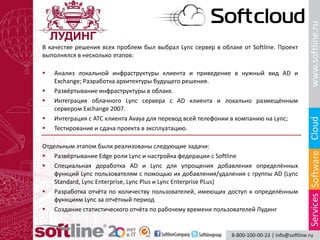 В качестве решения всех проблем был выбрал Lync сервер в облаке от Softline. Проект
выполнялся в несколько этапов:
 Анализ локальной инфраструктуры клиента и приведение в нужный вид AD и
Exchange; Разработка архитектуры будущего решения.
 Развёртывание инфраструктуры в облаке.
 Интеграция облачного Lync сервера с AD клиента и локально размещённым
сервером Exchange 2007.
 Интеграция с АТС клиента Avaya для перевод всей телефонии в компанию на Lync;
 Тестирование и сдача проекта в эксплуатацию.
Отдельным этапом были реализованы следующие задачи:
 Развёртывание Edge роли Lync и настройка федерации c Softline
 Специальная доработка AD и Lync для упрощения добавления определённых
функций Lync пользователям с помощью их добавления/удаления с группы AD (Lync
Standard, Lync Enterprise, Lync Plus и Lync Enterprise PLus)
 Разработка отчёта по количеству пользователей, имеющих доступ к определённым
функциям Lync за отчётный период
 Создание статистического отчёта по рабочему времени пользователей Лудинг
 