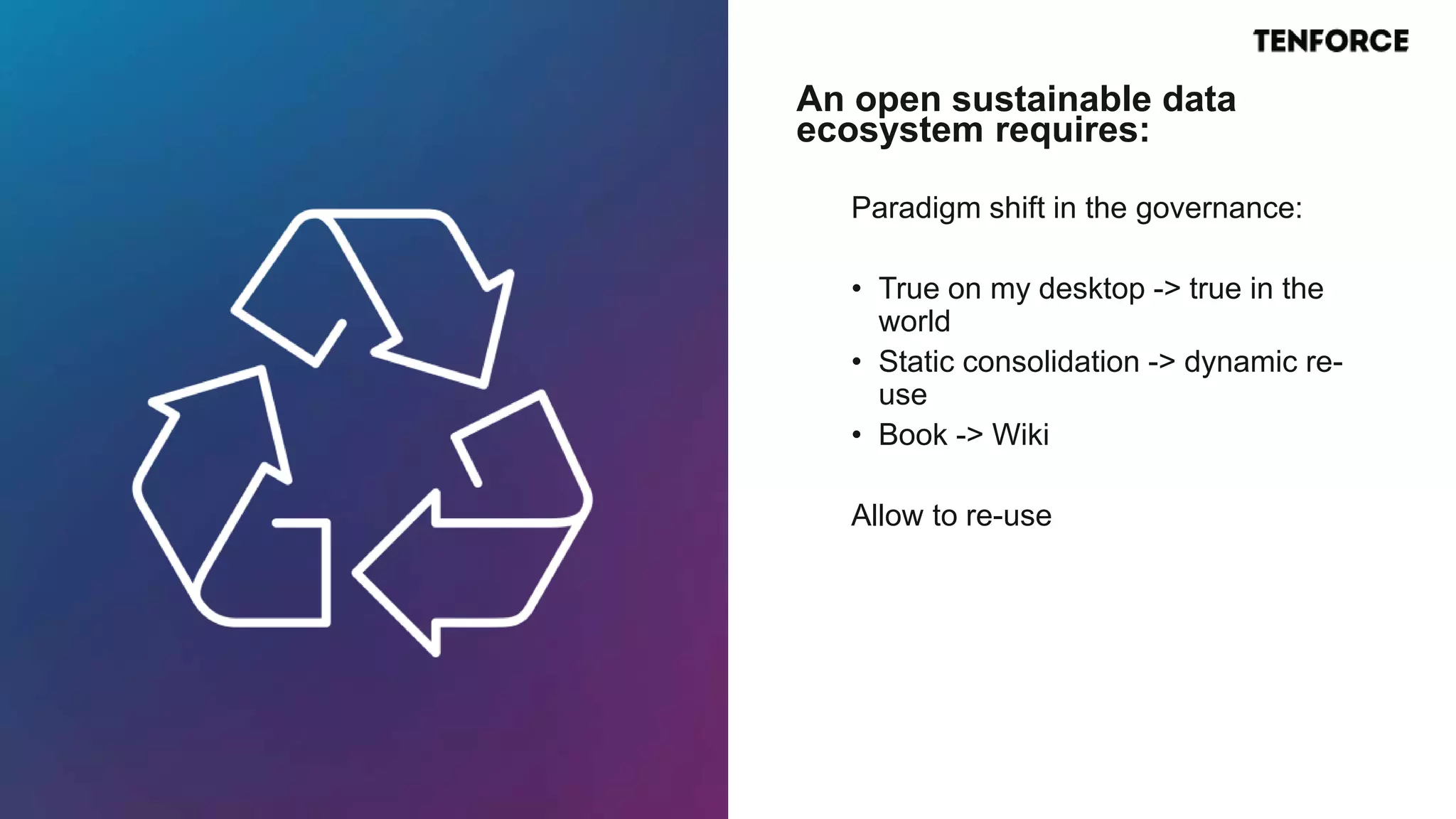 Paradigm shift in the governance:
• True on my desktop -> true in the
world
• Static consolidation -> dynamic re-
use
• Book -> Wiki
Allow to re-use
An open sustainable data
ecosystem requires:
 