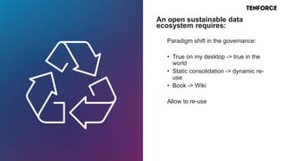 Paradigm shift in the governance:
• True on my desktop -> true in the
world
• Static consolidation -> dynamic re-
use
• Book -> Wiki
Allow to re-use
An open sustainable data
ecosystem requires:
 