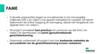 FAME
● Culturele organisaties slagen er onvoldoende in om omvangrijke
collecties foto’s en video’s van goede metadata te voorzien. Dit tekort
belemmert de online toegang en bevraging, alsook het hergebruik van
digitale foto’s en video’s.
● Dit project ontwikkelt best practices om personen op die foto’s en
video’s te identificeren via (semi-)geautomatiseerde
gezichtsherkenning.
● Daarnaast onderzoekt dit project ook hoe bestaande metadata de
accuraatheid van de gezichtsherkenning kunnen verbeteren.
 