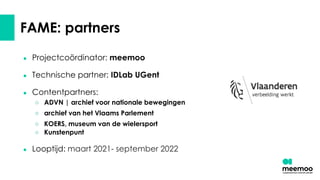 FAME: partners
● Projectcoördinator: meemoo
● Technische partner: IDLab UGent
● Contentpartners:
○ ADVN | archief voor nationale bewegingen
○ archief van het Vlaams Parlement
○ KOERS, museum van de wielersport
○ Kunstenpunt
● Looptijd: maart 2021- september 2022
 